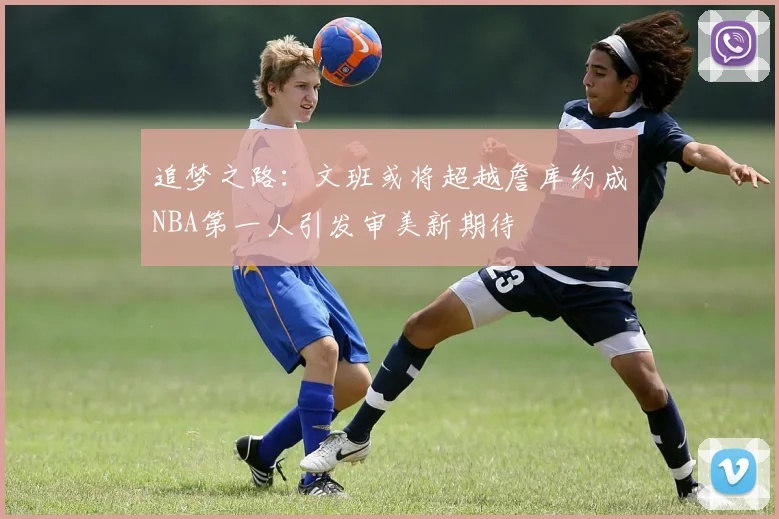 追梦之路：文班或将超越詹库约成NBA第一人引发审美新期待