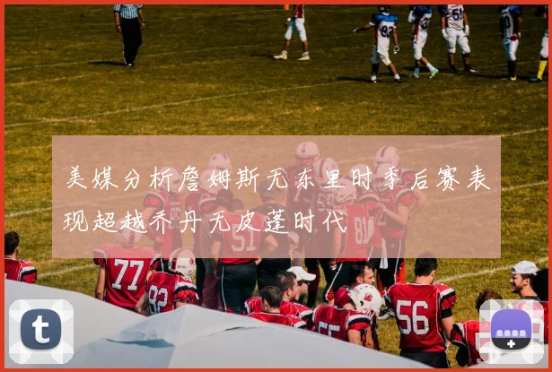 美媒分析詹姆斯无东里时季后赛表现超越乔丹无皮蓬时代