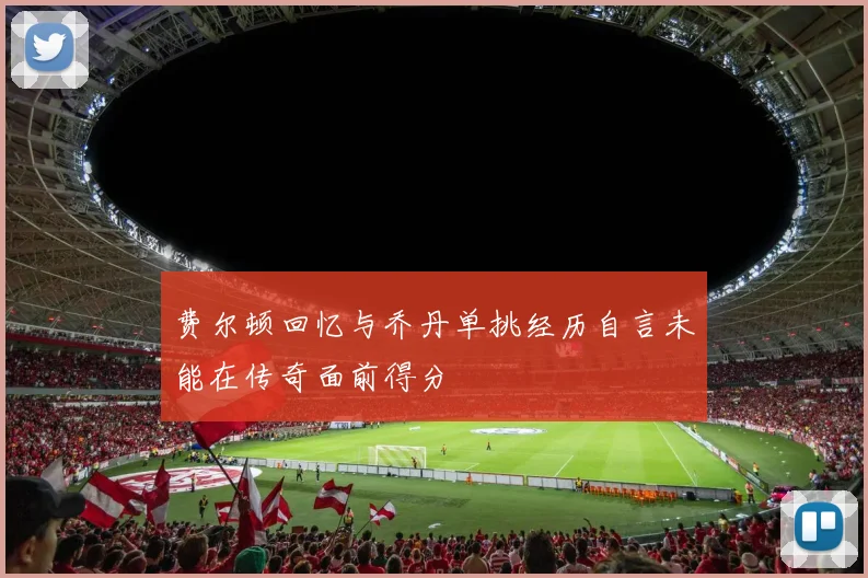 费尔顿回忆与乔丹单挑经历自言未能在传奇面前得分