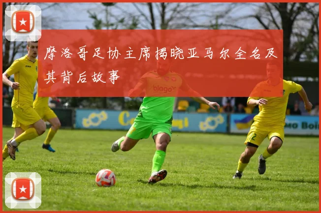 摩洛哥足协主席揭晓亚马尔全名及其背后故事