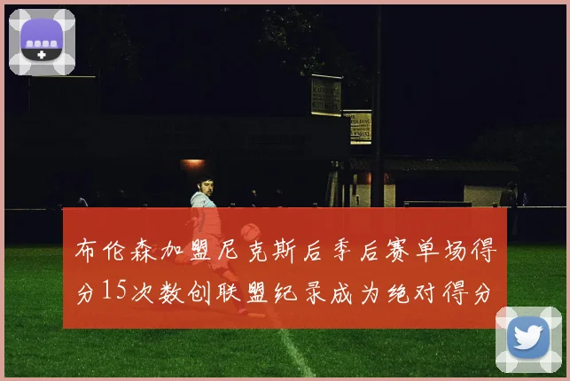 布伦森加盟尼克斯后季后赛单场得分15次数创联盟纪录成为绝对得分王