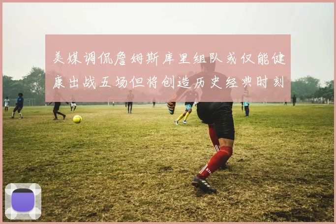 美媒调侃詹姆斯库里组队或仅能健康出战五场但将创造历史经典时刻