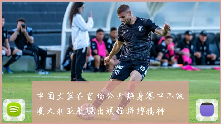 中国女篮在首场公开热身赛中不敌澳大利亚展现出顽强拼搏精神