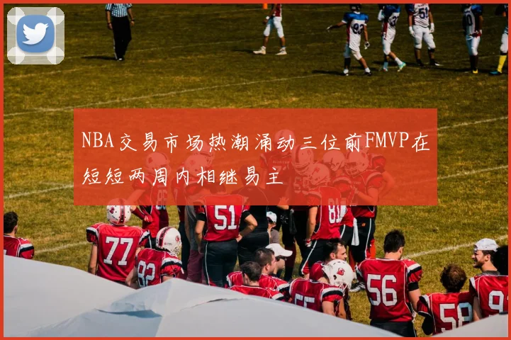 NBA交易市场热潮涌动三位前FMVP在短短两周内相继易主