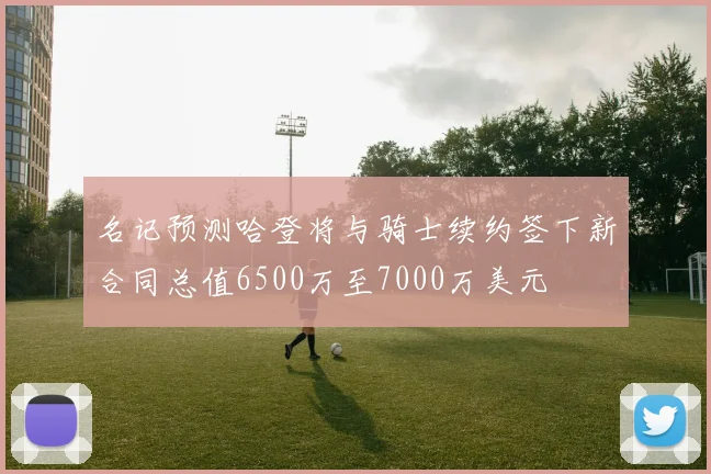 名记预测哈登将与骑士续约签下新合同总值6500万至7000万美元