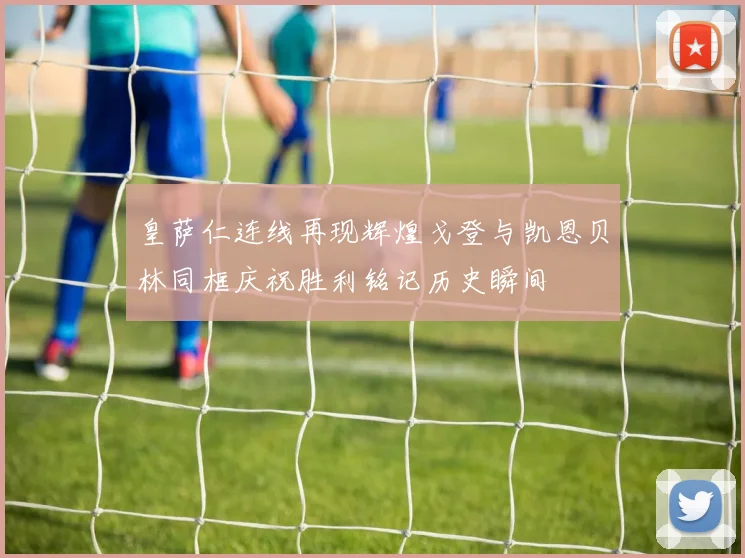 皇萨仁连线再现辉煌戈登与凯恩贝林同框庆祝胜利铭记历史瞬间