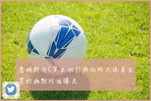 詹姆斯与C罗互动引热议两大体育巨星的幽默对话曝光