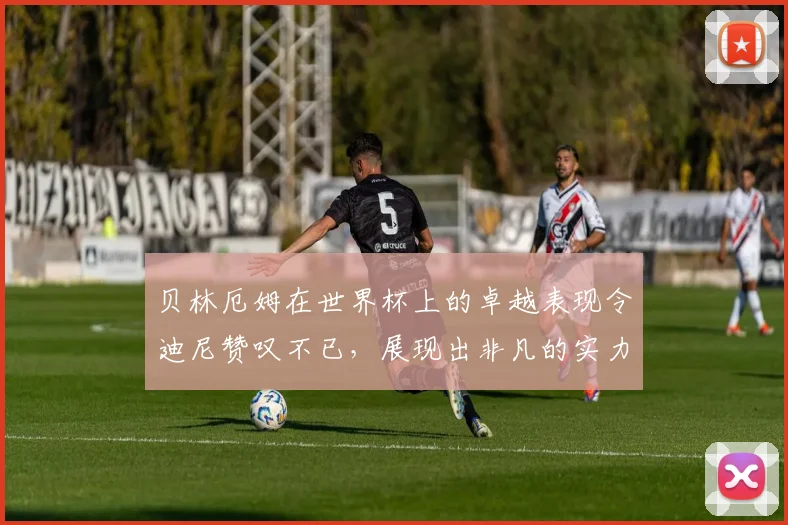 贝林厄姆在世界杯上的卓越表现令迪尼赞叹不已，展现出非凡的实力与魅力