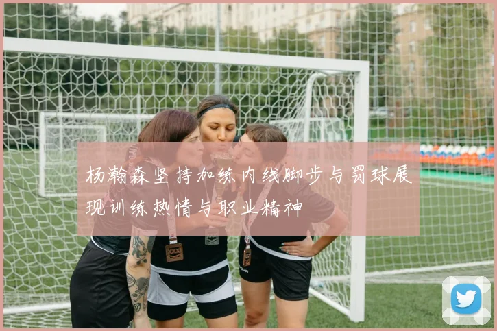 杨瀚森坚持加练内线脚步与罚球展现训练热情与职业精神
