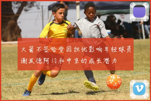 火箭不签哈登因担忧影响年轻球员谢泼德阿门和申京的成长潜力
