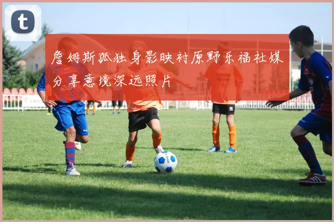 詹姆斯孤独身影映衬原野乐福社媒分享意境深远照片